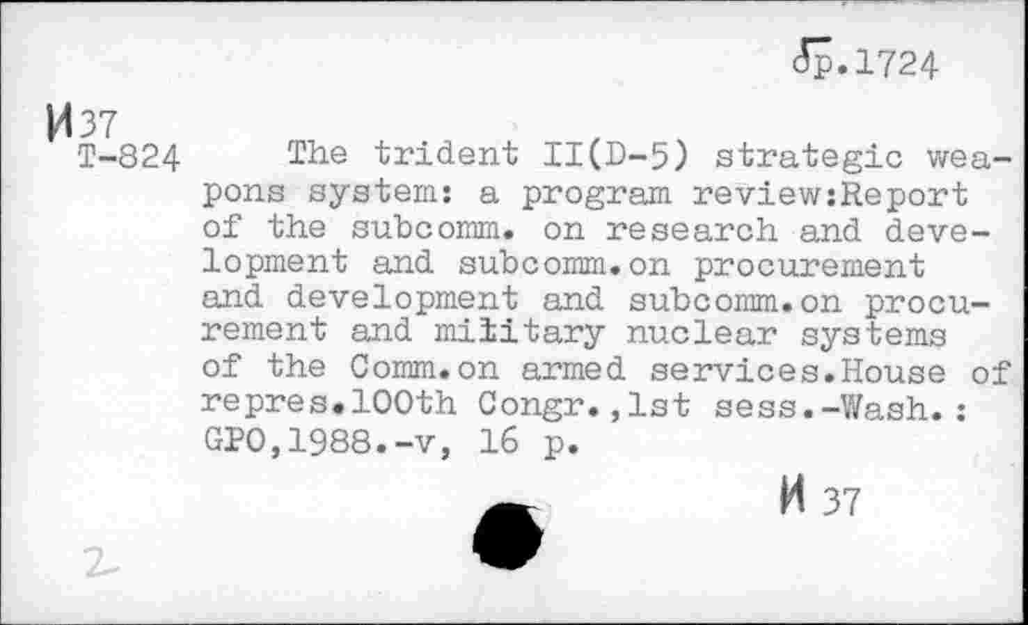 ﻿(5p.l724
037
T-824 The trident II(D-5) strategic weapons system: a program reviewsReport of the subcomm, on research and development and subcomm.on procurement and development and subcomm.on procurement and military nuclear systems of the Comm.on armed services.House of repres.100th Congr.,1st sess.-Wash.: GP0,1988.-v, 16 p.
H 37